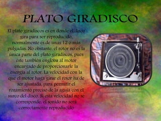 El plato giradiscos es en donde el disco
gira para ser reproducido,
normalmente es de unas 12 o más
pulgadas. No obstante, el rotor no es la
única parte del plato giradiscos, pues
éste también engloba al motor
encargado de proporcionarle la
energía al rotor. La velocidad con la
que el motor haga girar el rotor ha de
ser ajustada, para permitir el
rozamiento preciso de la aguja con el
surco del disco. Si esta velocidad no se
corresponde, el sonido no será
correctamente reproducido
 