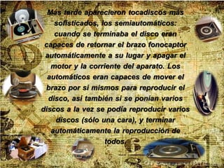 Más tarde aparecieron tocadiscos más
sofisticados, los semiautomáticos:
cuando se terminaba el disco eran
capaces de retornar el brazo fonocaptor
automáticamente a su lugar y apagar el
motor y la corriente del aparato. Los
automáticos eran capaces de mover el
brazo por sí mismos para reproducir el
disco, así también si se ponían varios
discos a la vez se podía reproducir varios
discos (sólo una cara), y terminar
automáticamente la reproducción de
todos.
 