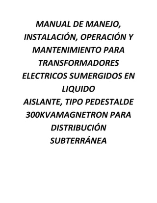 MANUAL DE MANEJO,
INSTALACIÓN, OPERACIÓN Y
MANTENIMIENTO PARA
TRANSFORMADORES
ELECTRICOS SUMERGIDOS EN
LIQUIDO
AISLANTE, TIPO PEDESTALDE
300KVAMAGNETRON PARA
DISTRIBUCIÓN
SUBTERRÁNEA
 
