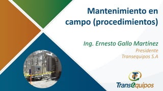 Mantenimiento en
campo (procedimientos)
Ing. Ernesto Gallo Martínez
Presidente
Transequipos S.A
 