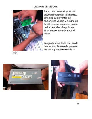 LECTOR DE DISCOS
Para poder sacar el lector de
discos e iniciar con la limpieza,
tenemos que levantar las
palanquitas verdes y quitarle un
tornillo que se encuentra en uno
de los laterales, después de
esto, simplemente jalamos el
lector.
Luego de hacer todo eso, con la
brocha simplemente limpiamos
los lados y los laterales de la
caja.
10
 
