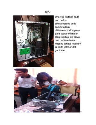 CPU
Una vez quitada cada
uno de los
componentes de la
computadora,
utilizaremos el soplete
para soplar o limpiar
todo residuo de polvo
que pudiese tener
nuestra tarjeta madre y
la parte interior del
gabinete.
11
 
