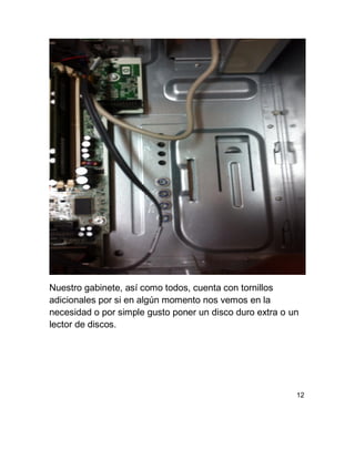 Nuestro gabinete, así como todos, cuenta con tornillos
adicionales por si en algún momento nos vemos en la
necesidad o por simple gusto poner un disco duro extra o un
lector de discos.
12
 