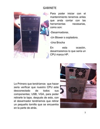 GABINETE
Para poder iniciar con el
mantenimiento tenemos antes
que anda contar con las
herramientas necesarias,
como son:
-Desarmadores.
-Un Blower o sopladora.
-Una Brocha
En esta ocasión,
desarmaremos lo que sería un
CPU marca HP.
Lo Primero que tendríamos que hacer
seria verificar que nuestro CPU este
desconectado de todos sus
componentes; USB, VGA, para poder
retirarle la tapa, después de esto, con
el desarmador tendríamos que retirar
un pequeño tornillo que se encuentra
en la parte de atrás.
3
 