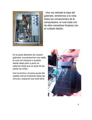 Una vez retirada la tapa del
gabinete, tendremos a la vista
todos los componentes de la
computadora, el cual cada uno
de ellos necesitara limpieza con
el cuidado debido.
En la parte delantera de nuestro
gabinete, encontraremos una rejilla,
la cual con empezar a quitarla
desde abajo poco a poco ira
saliendo hasta que se quite de las
partes de arriba.
Con la brocha y la poca ayuda del
soplete iremos limpiando todas las
ranuras y espacios que esta tiene.
4
 