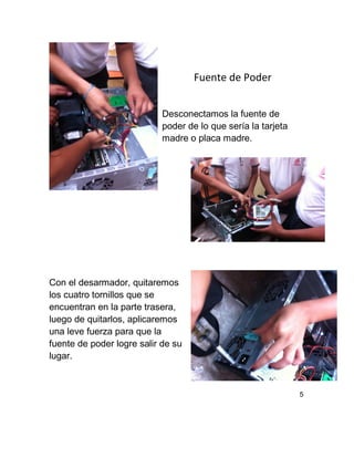Fuente de Poder
Desconectamos la fuente de
poder de lo que sería la tarjeta
madre o placa madre.
Con el desarmador, quitaremos
los cuatro tornillos que se
encuentran en la parte trasera,
luego de quitarlos, aplicaremos
una leve fuerza para que la
fuente de poder logre salir de su
lugar.
5
 