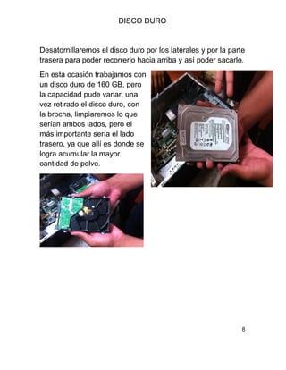 DISCO DURO
Desatornillaremos el disco duro por los laterales y por la parte
trasera para poder recorrerlo hacia arriba y así poder sacarlo.
En esta ocasión trabajamos con
un disco duro de 160 GB, pero
la capacidad pude variar, una
vez retirado el disco duro, con
la brocha, limpiaremos lo que
serían ambos lados, pero el
más importante sería el lado
trasero, ya que allí es donde se
logra acumular la mayor
cantidad de polvo.
8
 