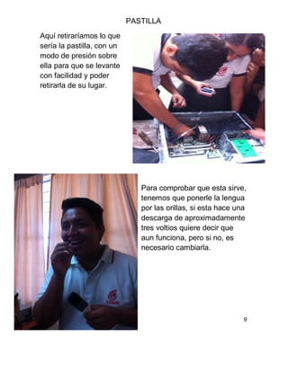 PASTILLA
Aquí retiraríamos lo que
sería la pastilla, con un
modo de presión sobre
ella para que se levante
con facilidad y poder
retirarla de su lugar.
Para comprobar que esta sirve,
tenemos que ponerle la lengua
por las orillas, si esta hace una
descarga de aproximadamente
tres voltios quiere decir que
aun funciona, pero si no, es
necesario cambiarla.
9
 