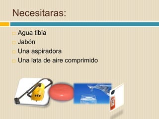 Necesitaras:
 Agua tibia
 Jabón
 Una aspiradora
 Una lata de aire comprimido
 