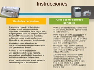 Instrucciones
 Inspecciona y mantén el filtro del aire.
Límpialo si está sucio pasándole la
aspiradora, lavándolo con jabón y agua tibia y
luego dejándolo secar por completo. Deberías
limpiar el filtro mensualmente durante las
estaciones en que se usa regularmente.
Reemplázalo por uno nuevo si está dañado.
 Limpia las bobinas y las aletas del
aire acondicionado para optimizar el flujo de
aire y la absorción de calor.
 Controla el sellado alrededor del
aire acondicionado luego de instalarlo.
Asegúrate de que el sellador toque tanto la
unidad como el marco de la ventana.
 Cubre o desinstala tu aire acondicionado de
ventana luego de la estación fresca.
 Ventila el aire acondicionado portátil a través
de una ventana, falso techo o pared, usando
un kit de ventilación.
 Drena el agua que se ha condensado en el
aire. En un espacio refrigerado, los aires
acondicionados quitan el agua del aire. Para
maximizar su eficiencia, deberías vaciar el
agua de la unidad regularmente.
 Reemplaza o limpia los filtros cada dos
semanas o mensualmente, dependiendo de
cuán a menudo lo utilices y según lo que
indique el fabricante.
 Almacena el aire acondicionado portátil
cuando la estación ha terminado. Para
almacenarla adecuadamente, debes
apagarla, desenchufarla y drenar el agua.
Seca la parte interna de la unidad
prendiéndola en modo ventilador. Luego de
limpiar el filtro.
Unidades de ventana
Aires acondicionados
portátiles
 