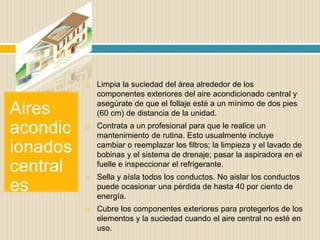 Aires
acondic
ionados
central
es
 Limpia la suciedad del área alrededor de los
componentes exteriores del aire acondicionado central y
asegúrate de que el follaje esté a un mínimo de dos pies
(60 cm) de distancia de la unidad.
 Contrata a un profesional para que le realice un
mantenimiento de rutina. Esto usualmente incluye
cambiar o reemplazar los filtros; la limpieza y el lavado de
bobinas y el sistema de drenaje; pasar la aspiradora en el
fuelle e inspeccionar el refrigerante.
 Sella y aísla todos los conductos. No aislar los conductos
puede ocasionar una pérdida de hasta 40 por ciento de
energía.
 Cubre los componentes exteriores para protegerlos de los
elementos y la suciedad cuando el aire central no esté en
uso.
 