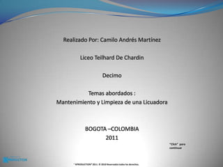 Realizado Por: Camilo Andrés MartínezLiceo Teilhard De Chardin Decimo Temas abordados :Mantenimiento y Limpieza de una LicuadoraBOGOTA –COLOMBIA2011“Click”  para continuar® KPRODUCTION® 2011. © 2010 Reservados todos los derechos.