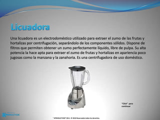 LicuadoraUna licuadora es un electrodoméstico utilizado para extraer el zumo de las frutas y hortalizas por centrifugación, separándolo de los componentes sólidos. Dispone de filtros que permiten obtener un zumo perfectamente líquido, libre de pulpa. Su alta potencia la hace apta para extraer el zumo de frutas y hortalizas en apariencia poco jugosas como la manzana y la zanahoria. Es una centrifugadora de uso doméstico.“Click”  para continuar® KPRODUCTION® 2011. © 2010 Reservados todos los derechos.