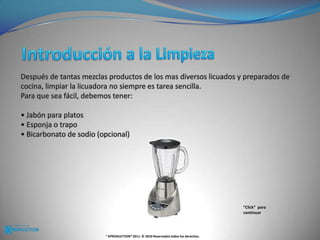 Introducción a la Limpieza Después de tantas mezclas productos de los mas diversos licuados y preparados de cocina, limpiar la licuadora no siempre es tarea sencilla. Para que sea fácil, debemos tener:• Jabón para platos• Esponja o trapo• Bicarbonato de sodio (opcional)“Click”  para continuar® KPRODUCTION® 2011. © 2010 Reservados todos los derechos.