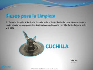 Pasos para la Limpieza 1. Tome la licuadora. Retire la licuadora de la base. Retire la tapa. Desenrosque la parte inferior de componentes, teniendo cuidado con la cuchilla. Retire la junta sello y la pala. CUCHILLA“Click”  para continuar® KPRODUCTION® 2011. © 2010 Reservados todos los derechos.