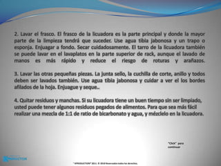 2. Lavar el frasco. El frasco de la licuadora es la parte principal y donde la mayor parte de la limpieza tendrá que suceder. Use agua tibia jabonosa y un trapo o esponja. Enjuagar a fondo. Secar cuidadosamente. El tarro de la licuadora también se puede lavar en el lavaplatos en la parte superior de rack, aunque el lavado de manos es más rápido y reduce el riesgo de roturas y arañazos.3. Lavar las otras pequeñas piezas. La junta sello, la cuchilla de corte, anillo y todos deben ser lavados también. Use agua tibia jabonosa y cuidar a ver el los bordes afilados de la hoja. Enjuague y seque.. 4. Quitar residuos y manchas. Si su licuadora tiene un buen tiempo sin ser limpiado, usted puede tener algunos residuos pegados de alimentos. Para que sea más fácil realizar una mezcla de 1:1 de ratio de bicarbonato y agua, y mézclelo en la licuadora. “Click”  para continuar® KPRODUCTION® 2011. © 2010 Reservados todos los derechos.