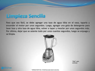 Limpieza Sencilla Para que sea fácil, se debe agregar una taza de agua tibia en el vaso, taparla y encender el motor por unos segundos. Luego, agregar una gota de detergente para lavar loza y otra taza de agua tibia, volver a tapar y mezclar por unos segundos más. Por último, dejar que se asiente todo por unos cuantos segundos, luego se enjuaga y se limpia.“Click”  para continuar® KPRODUCTION® 2011. © 2010 Reservados todos los derechos.