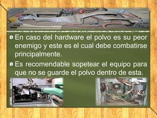 En caso del hardware el polvo es su peor
enemigo y este es el cual debe combatirse
principalmente.
Es recomendable sopetear el equipo para
que no se guarde el polvo dentro de esta.
 