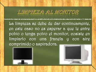 La limpieza se debe de dar continuamente,
en este caso no es esperar a que le entre
polvo o tenga polvo el monitor, cosiste en
limpiarlo con una franela y con aire
comprimido o aspiradora.
 