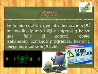 La función del virus es introducirse a la PC
por medio de una USB o internet y hacer
que      falle     el      equipo,     como
trabándolo, cerrando programas, borrarte
carpetas, alentar la PC, etc.
 