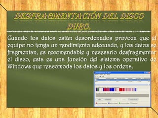 Cuando los datos están desordenados provoca que el
equipo no tenga un rendimiento adecuado, y los datos se
fragmentan, es recomendable y necesario desfragmentar
el disco, esta es una función del sistema operativo de
Windows que reacomoda los datos y los ordena.
 