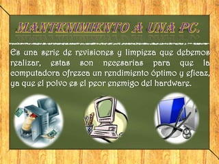 Es una serie de revisiones y limpieza que debemos
realizar, estas son necesarias para que la
computadora ofrezca un rendimiento óptimo y eficaz,
ya que el polvo es el peor enemigo del hardware.
 