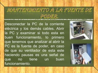 Desconectar la PC de la corriente
eléctrica y los demás cables. Abrir
la PC y examinar si todo esta en
buen funcionamiento, lo primero
que tenemos que analizar al abrir la
PC es la fuente de poder, en caso
de que su ventilador de esta este
haciendo pausas es una señal de
que      no     tiene  un     buen
funcionamiento.
 