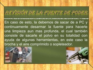 En caso de esto, la debemos de sacar de a PC y
continuamente desarmar la fuente para hacerle
una limpieza aun mas profunda, el cual también
consiste de sacarle el polvo en su totalidad con
ayuda de algunas herramientas, en este caso la
brocha y el aire comprimido o sopleteador.
 