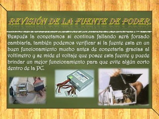 Después la conectamos si continua fallando será forzado
cambiarla, también podemos verificar si la fuente esta en un
buen funcionamiento mucho antes de conectarla gracias al
voltímetro y se mide el voltaje que posee esta fuente y puede
brindar un mejor funcionamiento para que evite algún corto
dentro de la PC.
 