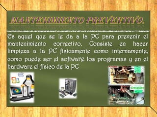 Es aquel que se le da a la PC para prevenir el
mantenimiento correctivo. Consiste en hacer
limpieza a la PC físicamente como internamente,
como puede ser el software los programas y en el
hardware el físico de la PC
 