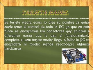 La tarjeta madre como lo dice su nombre es quien
suele tener el control de toda la PC, ya que en esta
placa se encuentran los conectores que enlazan a
diferentes cosas que le dan el funcionamiento
completo, si esta tarjeta madre llega a fallar la PC no
encenderá ni mucho menos reconocerá algunos
hardwares
 