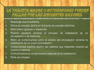 1.   Descarga electroestática.
2.   Picos de energía, fallos en la fuente de energía eléctrica.
3.   Daño físico (golpes o impactos)
4.   Flexión excesiva durante el proceso de instalación de un
     procesador o de memoria.
5.   Daño en componentes junto al zócalo del procesador durante la
     instalación de un nuevo procesador.
6.   Componentes sueltos dentro del sistema que impactan cuando se
     mueve el sistema.
7.   Cortocircuitos en componentes después de la instalación.
8.   Falla del chipset.
 
