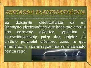 La     descarga    electrostática    es   un
fenómeno electrostático que hace que circule
una     corriente  eléctrica    repentina  y
momentáneamente entre dos objetos de
distinto potencial eléctrico; como la que
circula por un pararrayos tras ser alcanzado
por un rayo.
 