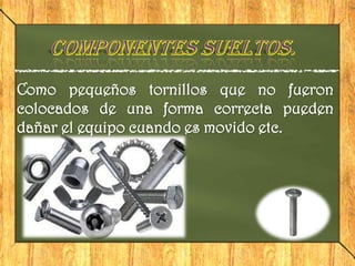 Como pequeños tornillos que no fueron
colocados de una forma correcta pueden
dañar el equipo cuando es movido etc.
 