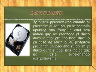 Se puede percatar uno cuando al
encender el equipo, en la pantalla
aparece una frase la cual nos
indica que no reconoce el disco
duro la cual era “no boot disc” o
en caso de abrir la PC podemos
escuchar un pequeño ruido en el
disco duro el cual nos indica que
no        esta       funcionando
correctamente.
 
