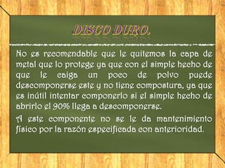 No es recomendable que le quitemos la capa de
metal que lo protege ya que con el simple hecho de
que le caiga un poco de polvo puede
descomponerse este y no tiene compostura, ya que
es inútil intentar componerlo si el simple hecho de
abrirlo el 90% llega a descomponerse.
A este componente no se le da mantenimiento
físico por la razón especificada con anterioridad.
 