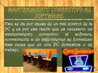 Este se da por causa de un mal control de la
PC y es por esa razón que es necesario un
mantenimiento    correctivo   al   software,
normalmente a un café-internet se formatean
mas veces que en una PC domestica o de
trabajo.
 