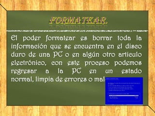 El poder formatear es borrar toda la
información que se encuentra en el disco
duro de una PC o en algún otro articulo
electrónico, con este proceso podemos
regresar a la PC en un estado
normal, limpia de errores o males.
 