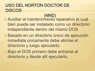 USO DEL NORTON DOCTOR DE
DISCOS
                       (NND)
 Auxiliar al mantenimiento reparativo el cual
  bien puede ser instalado como un directorio
  independiente dentro del mismo DOS
 Basado en un directorio único de ejecución
  inmediata únicamente debe abrirse el
  directorio y luego ejecutarlo.
 Bajo el DOS primero debe entrarse al
  directorio y desde allí ejecutarlo.
 