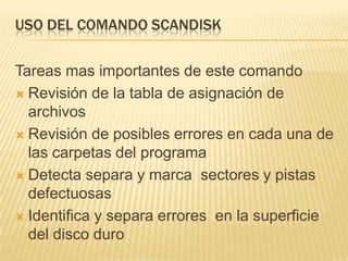USO DEL COMANDO SCANDISK

Tareas mas importantes de este comando
 Revisión de la tabla de asignación de
  archivos
 Revisión de posibles errores en cada una de
  las carpetas del programa
 Detecta separa y marca sectores y pistas
  defectuosas
 Identifica y separa errores en la superficie
  del disco duro
 