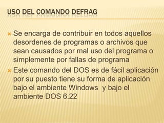 USO DEL COMANDO DEFRAG

 Se encarga de contribuir en todos aquellos
  desordenes de programas o archivos que
  sean causados por mal uso del programa o
  simplemente por fallas de programa
 Este comando del DOS es de fácil aplicación
  por su puesto tiene su forma de aplicación
  bajo el ambiente Windows y bajo el
  ambiente DOS 6.22
 