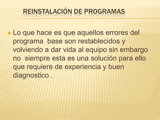 REINSTALACIÓN DE PROGRAMAS

   Lo que hace es que aquellos errores del
    programa base son restablecidos y
    volviendo a dar vida al equipo sin embargo
    no siempre esta es una solución para ello
    que requiere de experiencia y buen
    diagnostico .
 