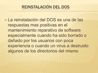REINSTALACIÓN DEL DOS

   La reinstalación del DOS es una de las
    respuestas mas positivas en el
    mantenimiento reparativo de software
    especialmente cuando ha sido borrado o
    dañado por los usuarios con poca
    experiencia o cuando un virus a destruido
    algunos de los directorios del mismo
 