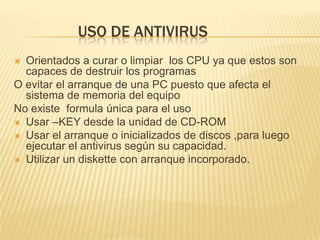 USO DE ANTIVIRUS
 Orientados a curar o limpiar los CPU ya que estos son
  capaces de destruir los programas
O evitar el arranque de una PC puesto que afecta el
  sistema de memoria del equipo
No existe formula única para el uso
 Usar –KEY desde la unidad de CD-ROM
 Usar el arranque o inicializados de discos ,para luego
  ejecutar el antivirus según su capacidad.
 Utilizar un diskette con arranque incorporado.
 