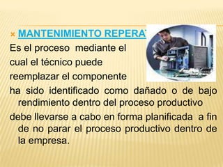  MANTENIMIENTO REPERATIVO
Es el proceso mediante el
cual el técnico puede
reemplazar el componente
ha sido identificado como dañado o de bajo
  rendimiento dentro del proceso productivo
debe llevarse a cabo en forma planificada a fin
  de no parar el proceso productivo dentro de
  la empresa.
 