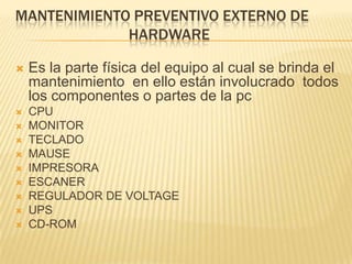 MANTENIMIENTO PREVENTIVO EXTERNO DE
             HARDWARE

   Es la parte física del equipo al cual se brinda el
    mantenimiento en ello están involucrado todos
    los componentes o partes de la pc
   CPU
   MONITOR
   TECLADO
   MAUSE
   IMPRESORA
   ESCANER
   REGULADOR DE VOLTAGE
   UPS
   CD-ROM
 