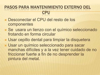 PASOS PARA MANTENIMIENTO EXTERNO DEL
               CPU
 Desconectar el CPU del resto de los
  componentes
 Se usara un lienzo con el químico seleccionado
  frotando en forma circular
 Usar cepillo dental para limpiar la disquetera
 Usar un químico seleccionado para sacar
  manchas difíciles y a la vez tener cuidado de no
  friccionar fuerte a fin de no desprender la
  pintura del metal.
 