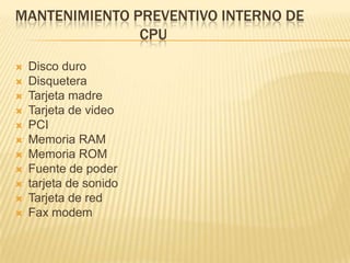 MANTENIMIENTO PREVENTIVO INTERNO DE
               CPU
   Disco duro
   Disquetera
   Tarjeta madre
   Tarjeta de video
   PCI
   Memoria RAM
   Memoria ROM
   Fuente de poder
   tarjeta de sonido
   Tarjeta de red
   Fax modem
 