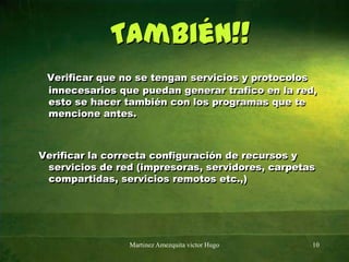 También!!Verificar que no se tengan servicios y protocolos innecesarios que puedan generar trafico en la red, esto se hacer también con los programas que te mencione antes. Verificar la correcta configuración de recursos y servicios de red (impresoras, servidores, carpetas compartidas, servicios remotos etc.,)Martinez Amezquita victor Hugo10
