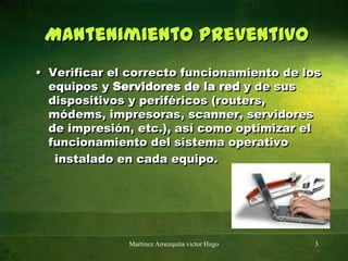 Mantenimiento preventivoVerificar el correcto funcionamiento de los equipos y Servidores de la red y de sus dispositivos y periféricos (routers, módems, impresoras, scanner, servidores de impresión, etc.), así como optimizar el funcionamiento del sistema operativo     instalado en cada equipo.Martinez Amezquita victor Hugo3